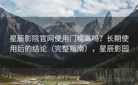 星辰影院官网使用门槛高吗？长期使用后的结论（完整指南），星辰影园