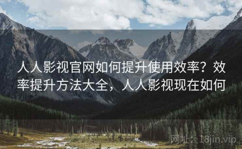 人人影视官网如何提升使用效率？效率提升方法大全，人人影视现在如何