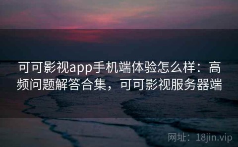可可影视app手机端体验怎么样：高频问题解答合集，可可影视服务器端