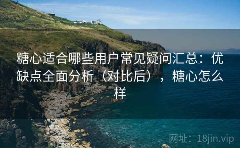 糖心适合哪些用户常见疑问汇总：优缺点全面分析（对比后），糖心怎么样