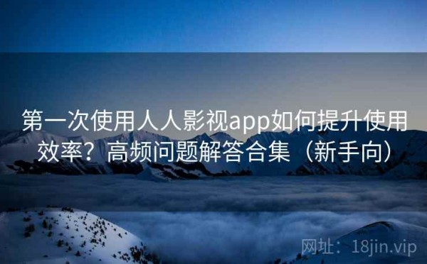 第一次使用人人影视app如何提升使用效率？高频问题解答合集（新手向）