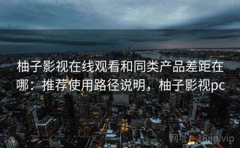 柚子影视在线观看和同类产品差距在哪：推荐使用路径说明，柚子影视pc