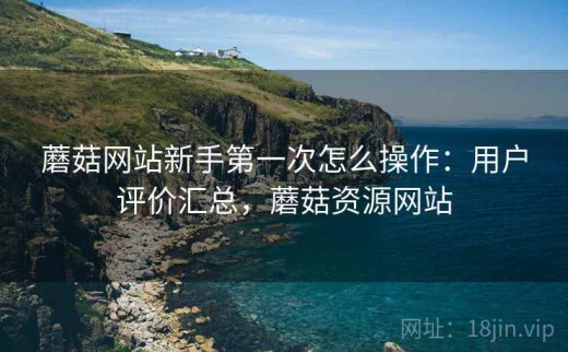 蘑菇网站新手第一次怎么操作：用户评价汇总，蘑菇资源网站