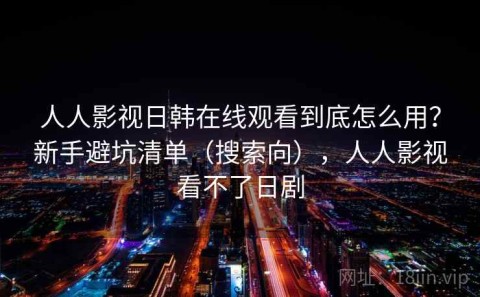 人人影视日韩在线观看到底怎么用？新手避坑清单（搜索向），人人影视看不了日剧