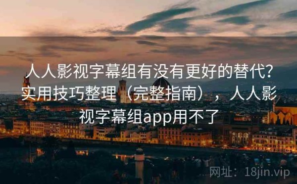 人人影视字幕组有没有更好的替代？实用技巧整理（完整指南），人人影视字幕组app用不了