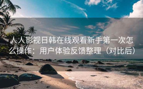 人人影视日韩在线观看新手第一次怎么操作：用户体验反馈整理（对比后）