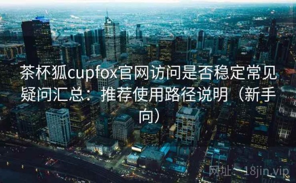 茶杯狐cupfox官网访问是否稳定常见疑问汇总：推荐使用路径说明（新手向）