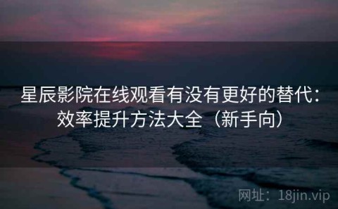 星辰影院在线观看有没有更好的替代：效率提升方法大全（新手向）