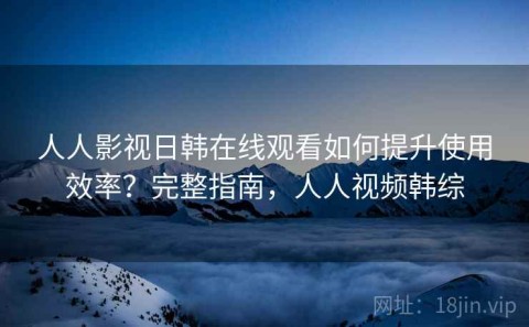 人人影视日韩在线观看如何提升使用效率？完整指南，人人视频韩综