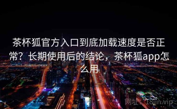 茶杯狐官方入口到底加载速度是否正常？长期使用后的结论，茶杯狐app怎么用