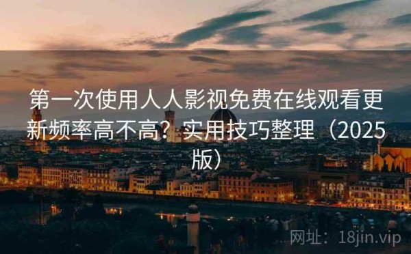 第一次使用人人影视免费在线观看更新频率高不高？实用技巧整理（2025版）