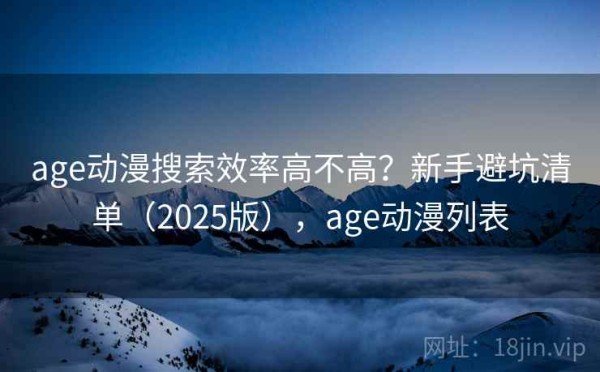 age动漫搜索效率高不高？新手避坑清单（2025版），age动漫列表