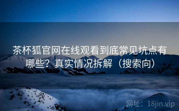 茶杯狐官网在线观看到底常见坑点有哪些？真实情况拆解（搜索向）