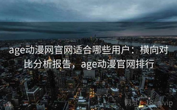 age动漫网官网适合哪些用户：横向对比分析报告，age动漫官网排行