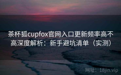 茶杯狐cupfox官网入口更新频率高不高深度解析：新手避坑清单（实测）