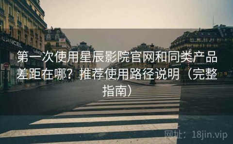 第一次使用星辰影院官网和同类产品差距在哪？推荐使用路径说明（完整指南）
