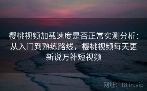 樱桃视频加载速度是否正常实测分析：从入门到熟练路线，樱桃视频每天更新说万补短视频