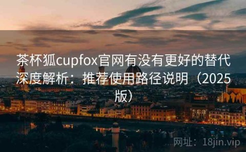 茶杯狐cupfox官网有没有更好的替代深度解析：推荐使用路径说明（2025版）