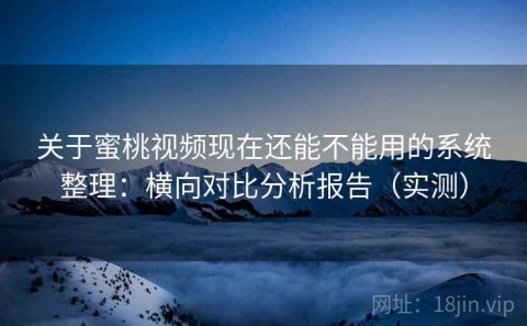 关于蜜桃视频现在还能不能用的系统整理：横向对比分析报告（实测）