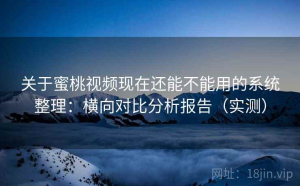 关于蜜桃视频现在还能不能用的系统整理：横向对比分析报告（实测）
