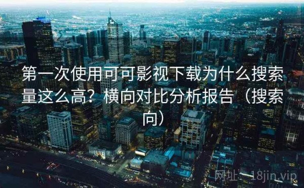 第一次使用可可影视下载为什么搜索量这么高？横向对比分析报告（搜索向）