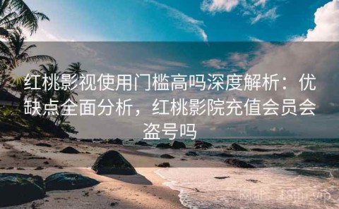 红桃影视使用门槛高吗深度解析：优缺点全面分析，红桃影院充值会员会盗号吗