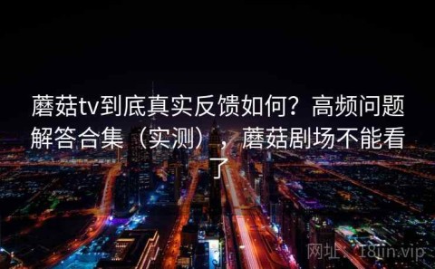 蘑菇tv到底真实反馈如何？高频问题解答合集（实测），蘑菇剧场不能看了