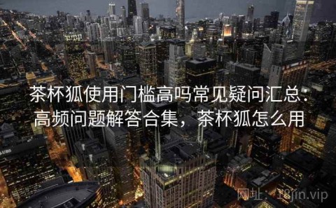 茶杯狐使用门槛高吗常见疑问汇总：高频问题解答合集，茶杯狐怎么用