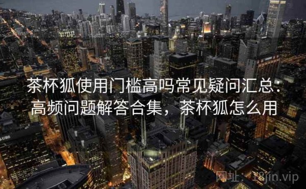 茶杯狐使用门槛高吗常见疑问汇总：高频问题解答合集，茶杯狐怎么用