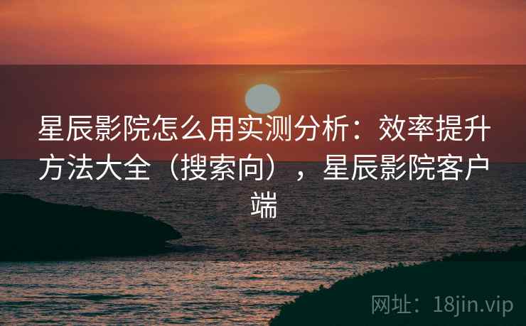 星辰影院怎么用实测分析:效率提升方法大全(搜索向),星辰影院客户端 星辰影院怎么用实测分析:效率提升方法大全(搜索向),星辰影院客户端