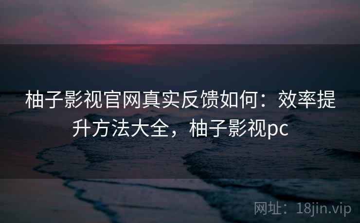 柚子影视官网真实反馈如何：效率提升方法大全，柚子影视pc