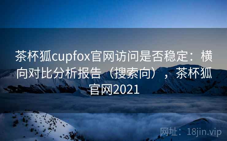 茶杯狐cupfox官网访问是否稳定：横向对比分析报告（搜索向），茶杯狐官网2021