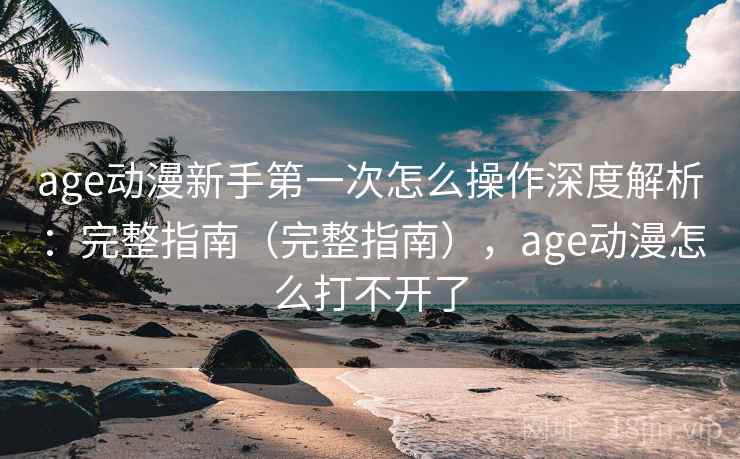 age动漫新手第一次怎么操作深度解析：完整指南（完整指南），age动漫怎么打不开了