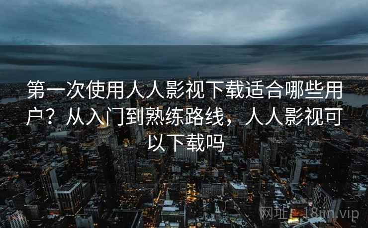 第一次使用人人影视下载适合哪些用户?从入门到熟练路线,人人影视可以下载吗 第一次使用人人影视下载适合哪些用户?从入门到熟练路线,人人影视可以下载吗