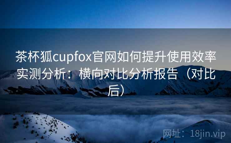 茶杯狐cupfox官网如何提升使用效率实测分析:横向对比分析报告(对比后) 茶杯狐cupfox官网如何提升使用效率实测分析:横向对比分析报告(对比后)