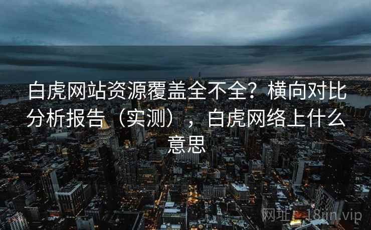 白虎网站资源覆盖全不全?横向对比分析报告(实测),白虎网络上什么意思 白虎网站资源覆盖全不全?横向对比分析报告(实测),白虎网络上什么意思