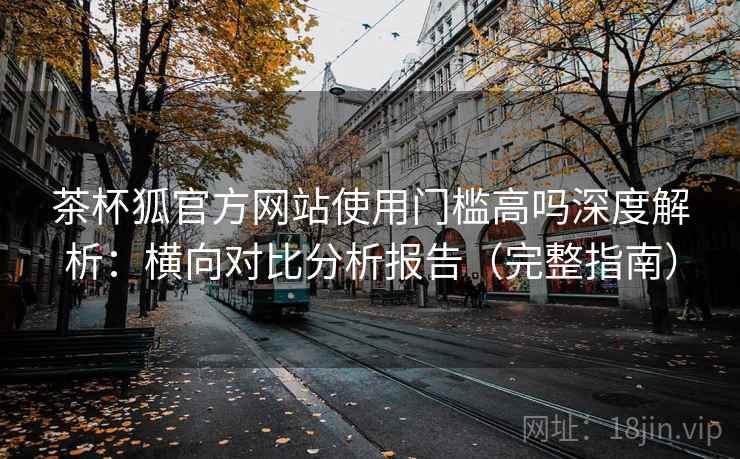 茶杯狐官方网站使用门槛高吗深度解析：横向对比分析报告（完整指南）