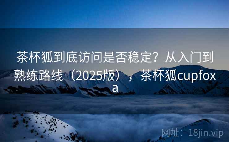 茶杯狐到底访问是否稳定？从入门到熟练路线（2025版），茶杯狐cupfoxa