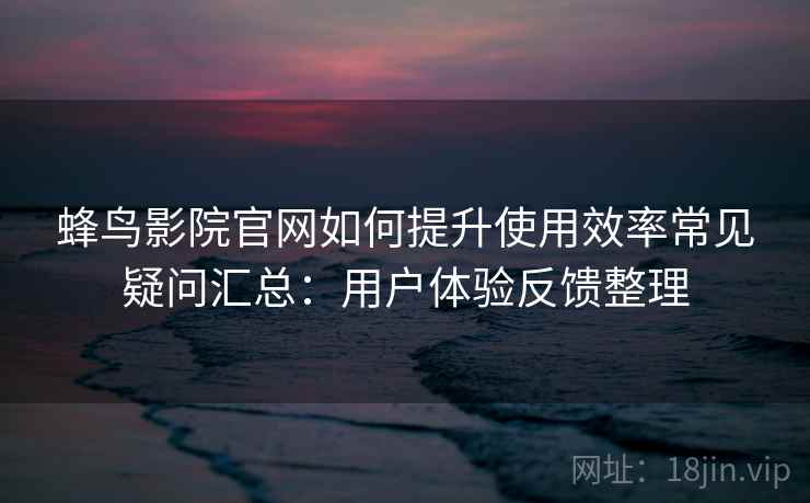蜂鸟影院官网如何提升使用效率常见疑问汇总：用户体验反馈整理