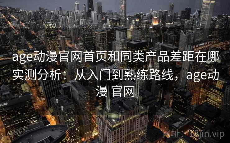 age动漫官网首页和同类产品差距在哪实测分析:从入门到熟练路线,age动漫 官网 age动漫官网首页和同类产品差距在哪实测分析:从入门到熟练路线,age动漫 官网
