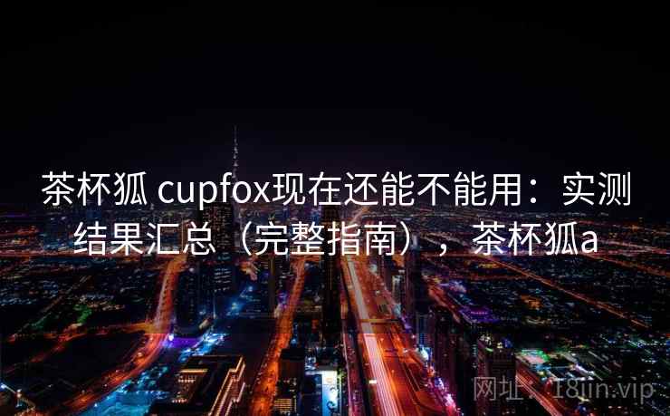 茶杯狐 cupfox现在还能不能用:实测结果汇总(完整指南),茶杯狐a 茶杯狐 cupfox现在还能不能用:实测结果汇总(完整指南),茶杯狐a