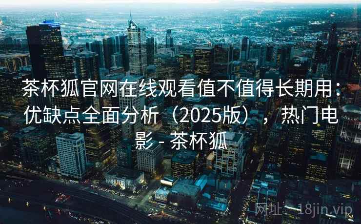 茶杯狐官网在线观看值不值得长期用：优缺点全面分析（2025版），热门电影 - 茶杯狐