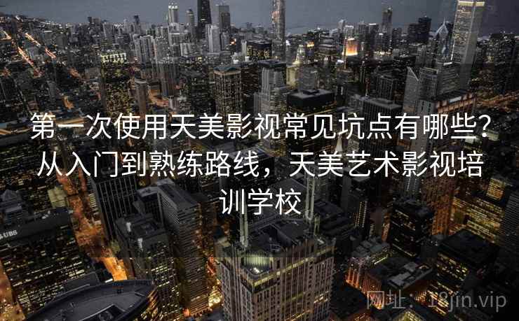 第一次使用天美影视常见坑点有哪些？从入门到熟练路线，天美艺术影视培训学校