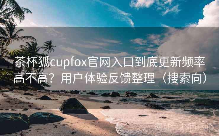 茶杯狐cupfox官网入口到底更新频率高不高？用户体验反馈整理（搜索向）
