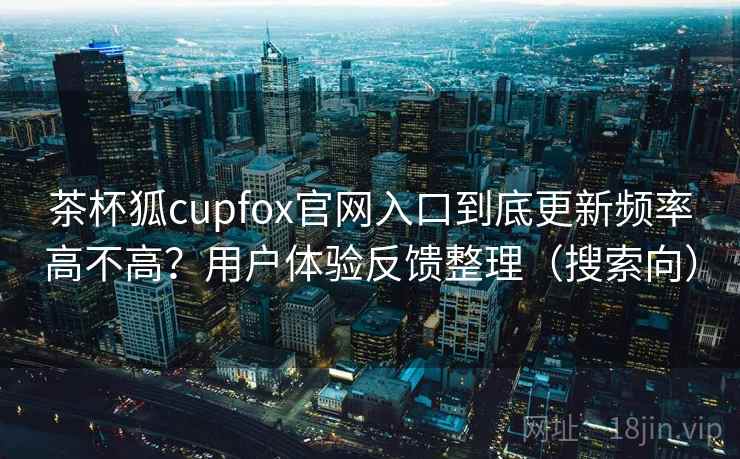 茶杯狐cupfox官网入口到底更新频率高不高？用户体验反馈整理（搜索向）