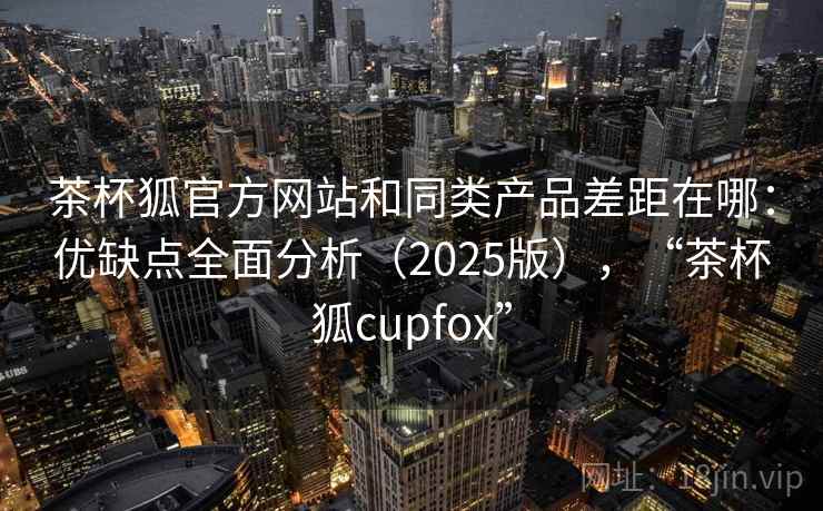 茶杯狐官方网站和同类产品差距在哪:优缺点全面分析(2025版),“茶杯狐cupfox” 茶杯狐官方网站和同类产品差距在哪:优缺点全面分析(2025版),“茶杯狐cupfox”