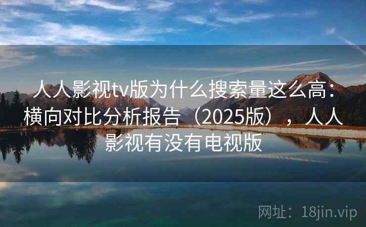 人人影视tv版为什么搜索量这么高：横向对比分析报告（2025版），人人影视有没有电视版