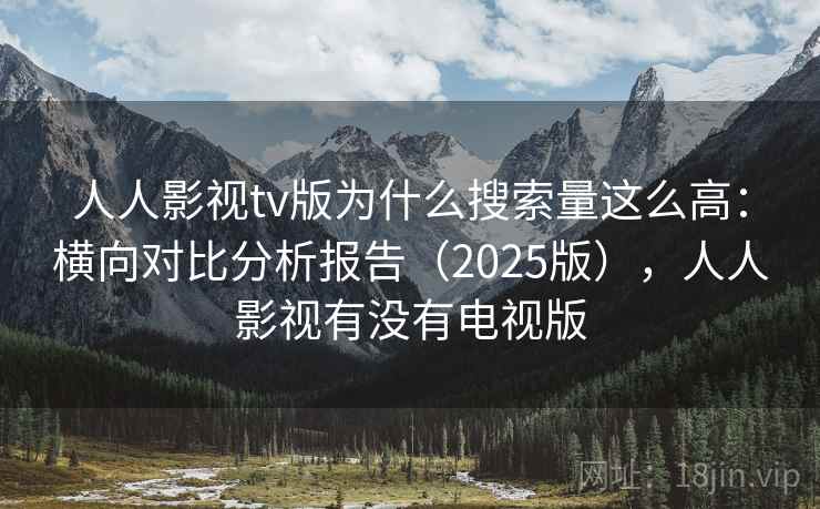 人人影视tv版为什么搜索量这么高：横向对比分析报告（2025版），人人影视有没有电视版