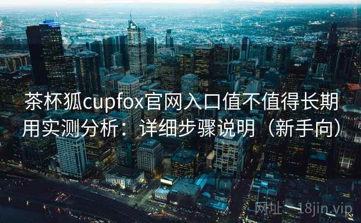 茶杯狐cupfox官网入口值不值得长期用实测分析：详细步骤说明（新手向）
