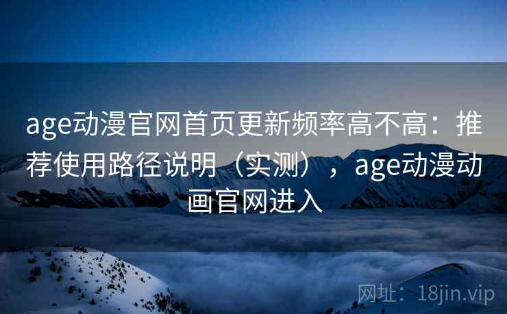 age动漫官网首页更新频率高不高：推荐使用路径说明（实测），age动漫动画官网进入